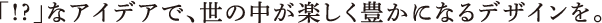 「!?」なアイデアで、世の中が楽しく豊かになるデザインを。